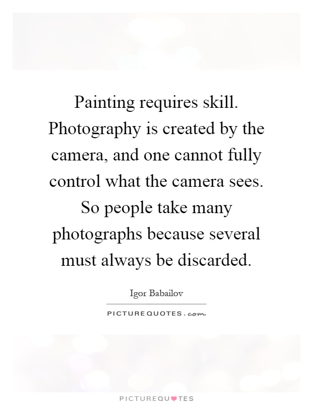 Painting requires skill. Photography is created by the camera, and one cannot fully control what the camera sees. So people take many photographs because several must always be discarded Picture Quote #1