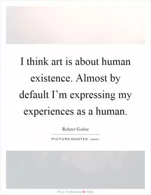 I think art is about human existence. Almost by default I’m expressing my experiences as a human Picture Quote #1
