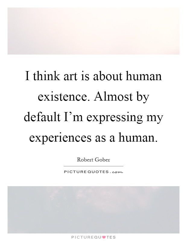 I think art is about human existence. Almost by default I'm expressing my experiences as a human Picture Quote #1
