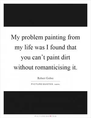 My problem painting from my life was I found that you can’t paint dirt without romanticising it Picture Quote #1
