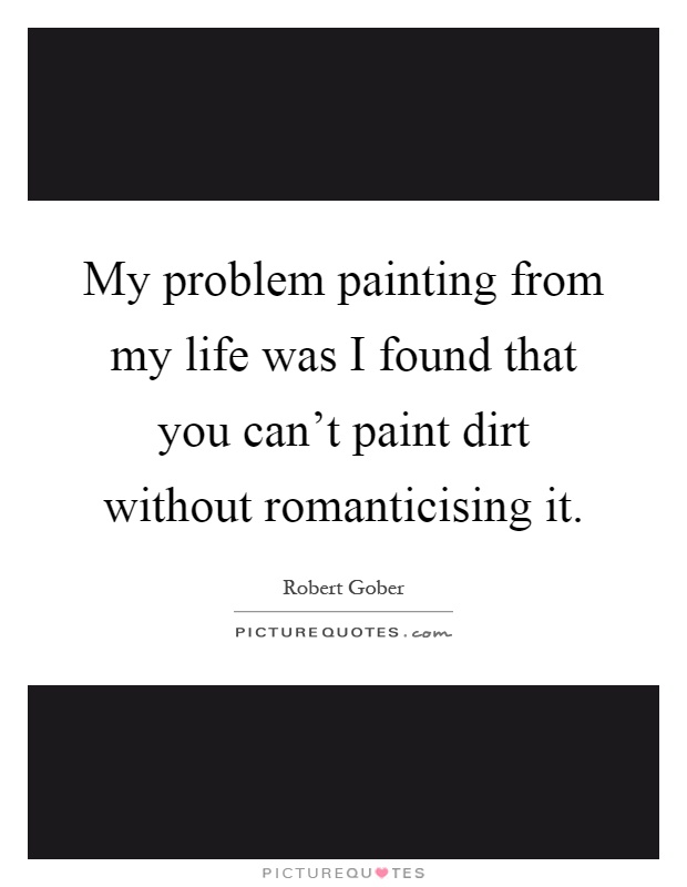 My problem painting from my life was I found that you can't paint dirt without romanticising it Picture Quote #1