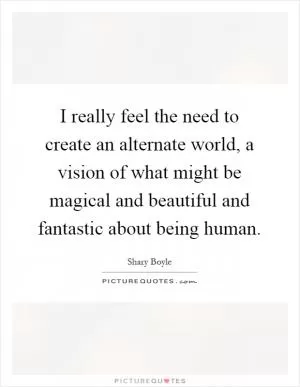 I really feel the need to create an alternate world, a vision of what might be magical and beautiful and fantastic about being human Picture Quote #1