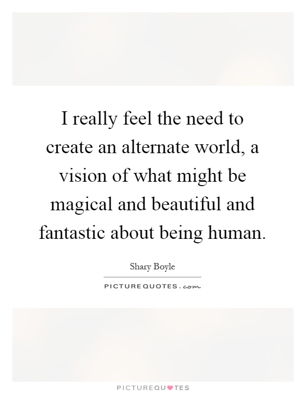 I really feel the need to create an alternate world, a vision of what might be magical and beautiful and fantastic about being human Picture Quote #1