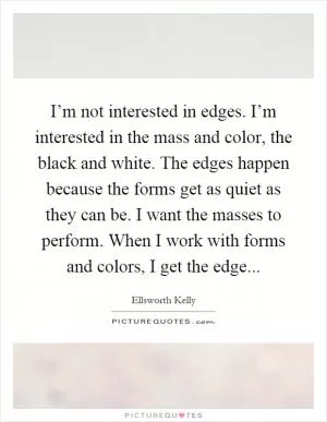 I’m not interested in edges. I’m interested in the mass and color, the black and white. The edges happen because the forms get as quiet as they can be. I want the masses to perform. When I work with forms and colors, I get the edge Picture Quote #1