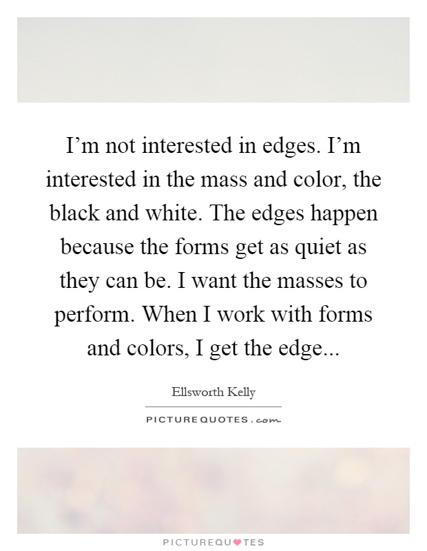 I'm not interested in edges. I'm interested in the mass and color, the black and white. The edges happen because the forms get as quiet as they can be. I want the masses to perform. When I work with forms and colors, I get the edge Picture Quote #1