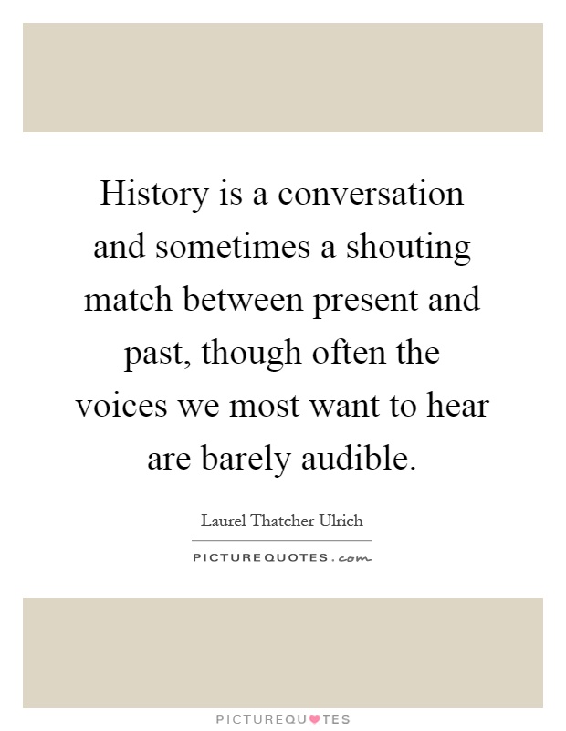 History is a conversation and sometimes a shouting match between present and past, though often the voices we most want to hear are barely audible Picture Quote #1