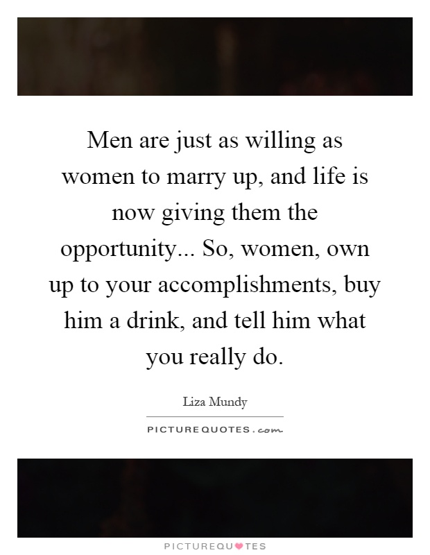 Men are just as willing as women to marry up, and life is now giving them the opportunity... So, women, own up to your accomplishments, buy him a drink, and tell him what you really do Picture Quote #1