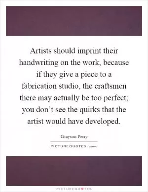 Artists should imprint their handwriting on the work, because if they give a piece to a fabrication studio, the craftsmen there may actually be too perfect; you don’t see the quirks that the artist would have developed Picture Quote #1
