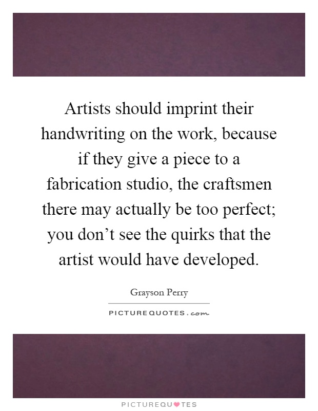 Artists should imprint their handwriting on the work, because if they give a piece to a fabrication studio, the craftsmen there may actually be too perfect; you don't see the quirks that the artist would have developed Picture Quote #1