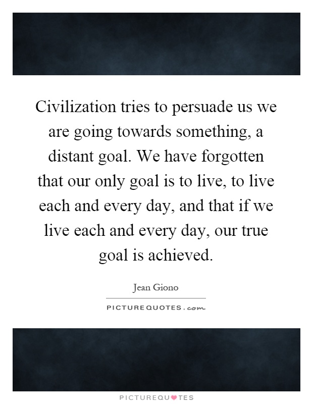Civilization tries to persuade us we are going towards something, a distant goal. We have forgotten that our only goal is to live, to live each and every day, and that if we live each and every day, our true goal is achieved Picture Quote #1