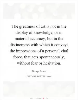 The greatness of art is not in the display of knowledge, or in material accuracy, but in the distinctness with which it conveys the impressions of a personal vital force, that acts spontaneously, without fear or hesitation Picture Quote #1