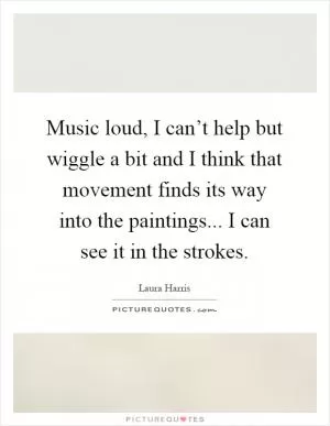 Music loud, I can’t help but wiggle a bit and I think that movement finds its way into the paintings... I can see it in the strokes Picture Quote #1