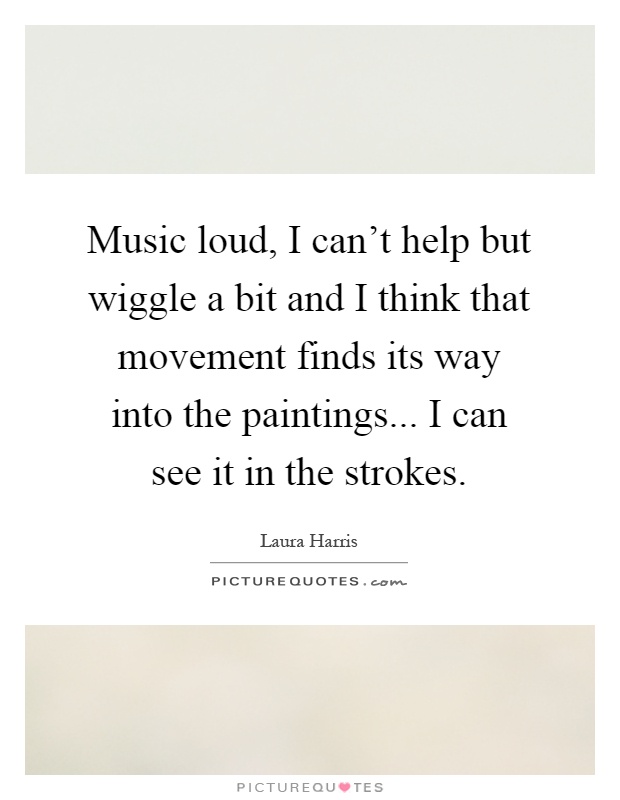 Music loud, I can't help but wiggle a bit and I think that movement finds its way into the paintings... I can see it in the strokes Picture Quote #1