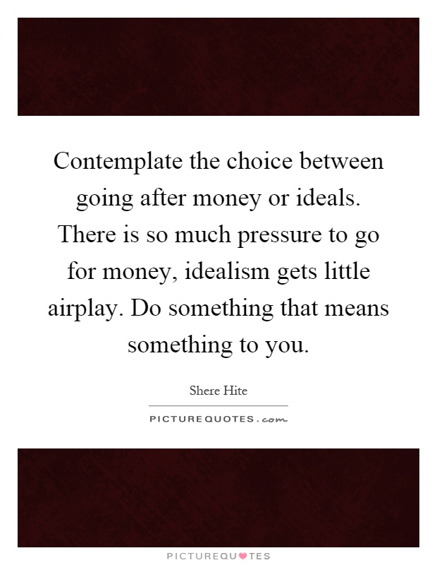 Contemplate the choice between going after money or ideals. There is so much pressure to go for money, idealism gets little airplay. Do something that means something to you Picture Quote #1