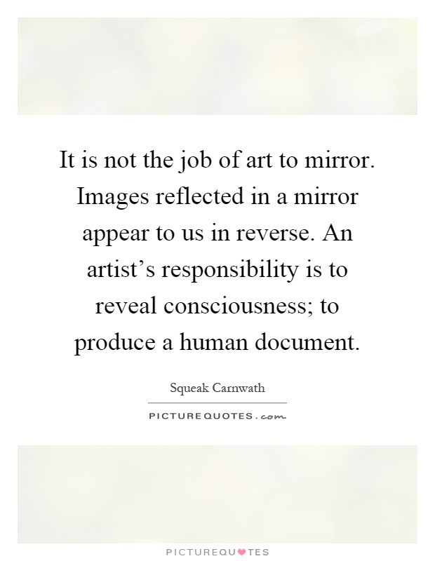 It is not the job of art to mirror. Images reflected in a mirror appear to us in reverse. An artist's responsibility is to reveal consciousness; to produce a human document Picture Quote #1