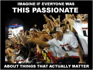 Imagine if everyone was this passionate about things that actually matter Picture Quote #1