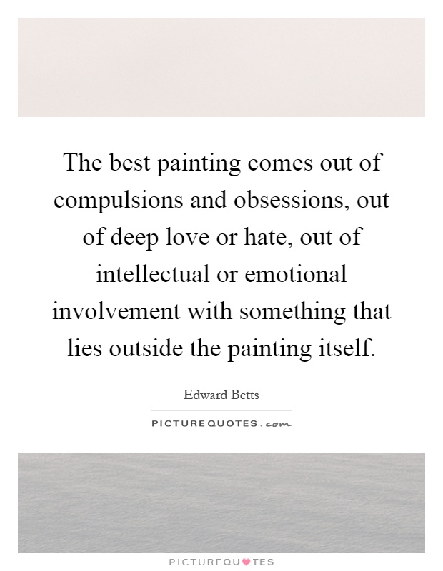The best painting comes out of compulsions and obsessions, out of deep love or hate, out of intellectual or emotional involvement with something that lies outside the painting itself Picture Quote #1