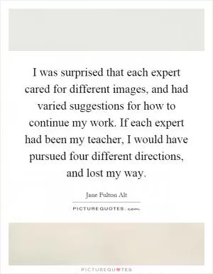 I was surprised that each expert cared for different images, and had varied suggestions for how to continue my work. If each expert had been my teacher, I would have pursued four different directions, and lost my way Picture Quote #1