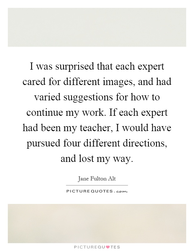 I was surprised that each expert cared for different images, and had varied suggestions for how to continue my work. If each expert had been my teacher, I would have pursued four different directions, and lost my way Picture Quote #1