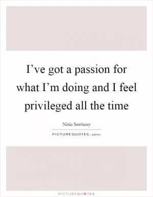 I’ve got a passion for what I’m doing and I feel privileged all the time Picture Quote #1