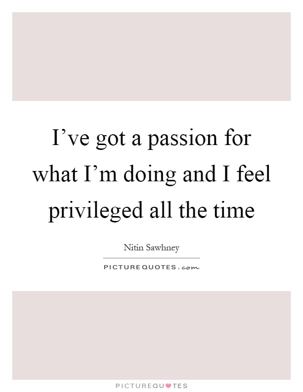 I've got a passion for what I'm doing and I feel privileged all the time Picture Quote #1