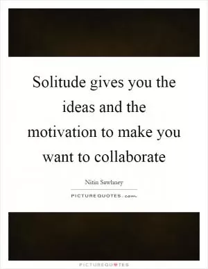 Solitude gives you the ideas and the motivation to make you want to collaborate Picture Quote #1