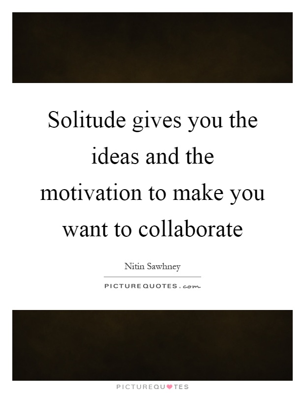 Solitude gives you the ideas and the motivation to make you want to collaborate Picture Quote #1