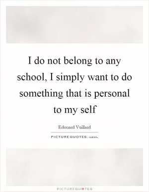 I do not belong to any school, I simply want to do something that is personal to my self Picture Quote #1