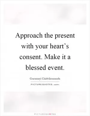 Approach the present with your heart’s consent. Make it a blessed event Picture Quote #1