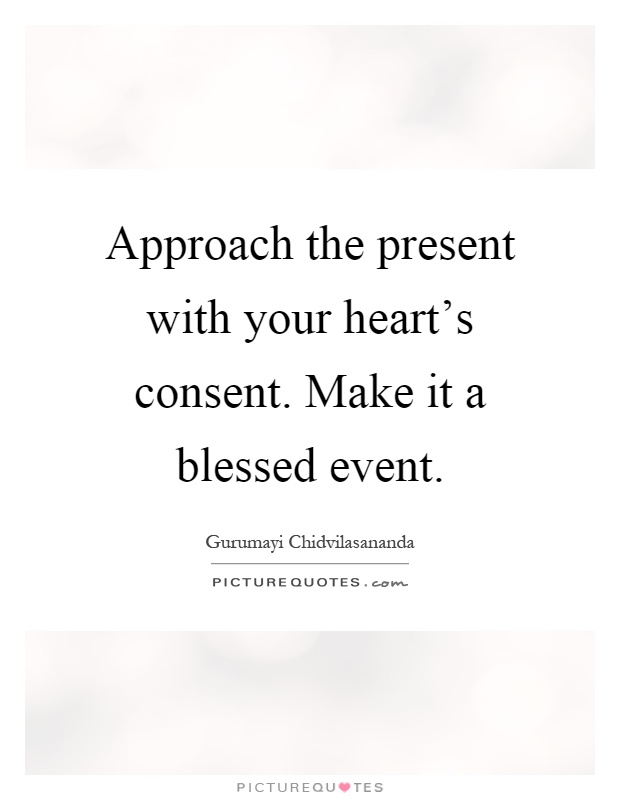 Approach the present with your heart's consent. Make it a blessed event Picture Quote #1