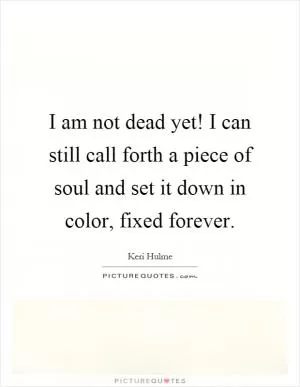I am not dead yet! I can still call forth a piece of soul and set it down in color, fixed forever Picture Quote #1