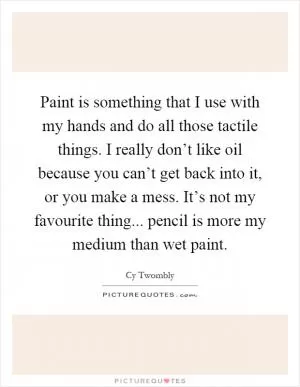 Paint is something that I use with my hands and do all those tactile things. I really don’t like oil because you can’t get back into it, or you make a mess. It’s not my favourite thing... pencil is more my medium than wet paint Picture Quote #1