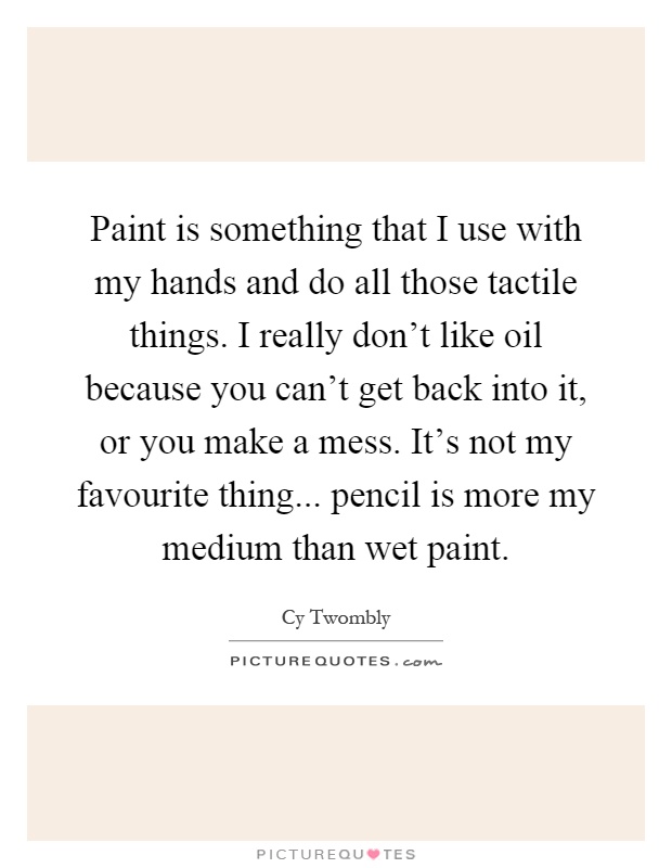 Paint is something that I use with my hands and do all those tactile things. I really don't like oil because you can't get back into it, or you make a mess. It's not my favourite thing... pencil is more my medium than wet paint Picture Quote #1
