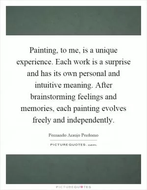 Painting, to me, is a unique experience. Each work is a surprise and has its own personal and intuitive meaning. After brainstorming feelings and memories, each painting evolves freely and independently Picture Quote #1