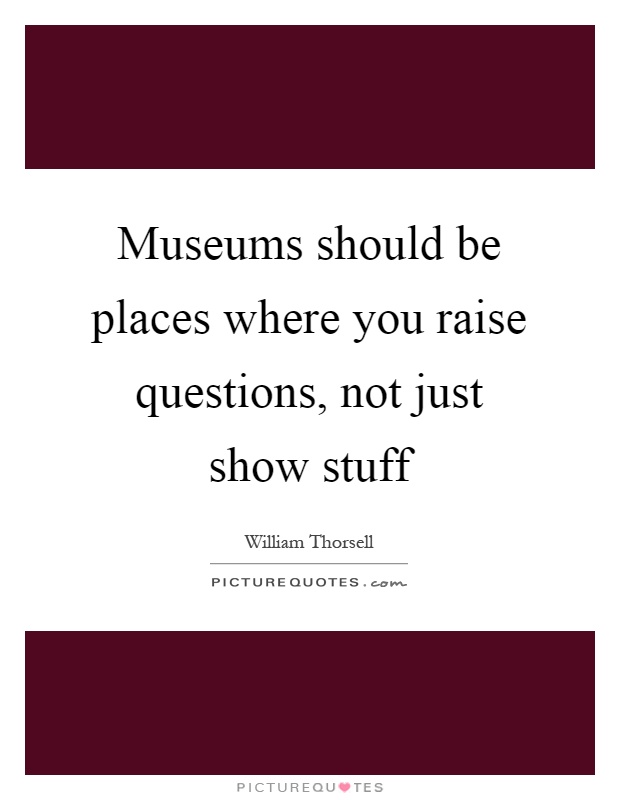 Museums should be places where you raise questions, not just show stuff Picture Quote #1