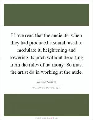 I have read that the ancients, when they had produced a sound, used to modulate it, heightening and lowering its pitch without departing from the rules of harmony. So must the artist do in working at the nude Picture Quote #1