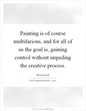 Painting is of course multifarious, and for all of us the goal is, gaining control without impeding the creative process Picture Quote #1
