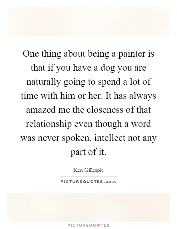 One thing about being a painter is that if you have a dog you are naturally going to spend a lot of time with him or her. It has always amazed me the closeness of that relationship even though a word was never spoken, intellect not any part of it Picture Quote #1