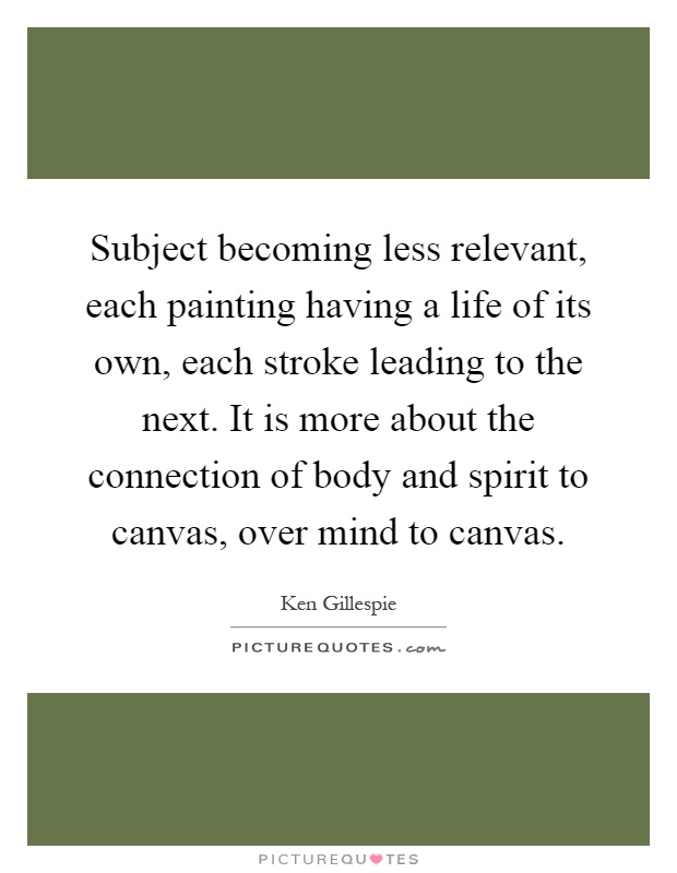 Subject becoming less relevant, each painting having a life of its own, each stroke leading to the next. It is more about the connection of body and spirit to canvas, over mind to canvas Picture Quote #1