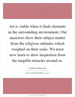 Art is viable when it finds elements in the surrounding environment. Our ancestors drew their subject matter from the religious attitudes which weighed on their souls. We must now learn to draw inspiration from the tangible miracles around us Picture Quote #1