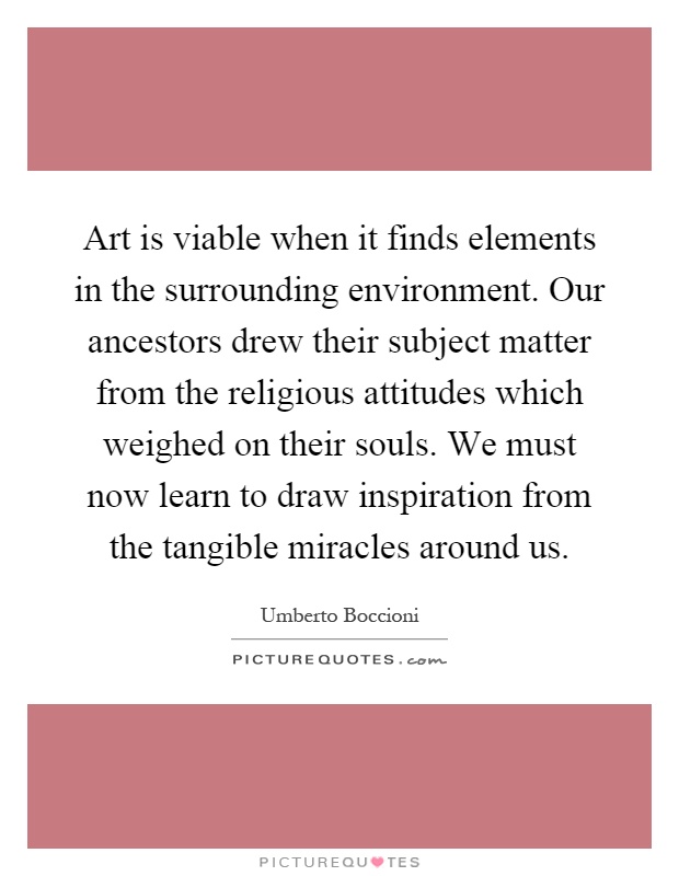 Art is viable when it finds elements in the surrounding environment. Our ancestors drew their subject matter from the religious attitudes which weighed on their souls. We must now learn to draw inspiration from the tangible miracles around us Picture Quote #1