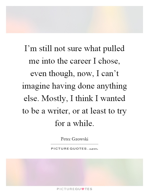 I'm still not sure what pulled me into the career I chose, even though, now, I can't imagine having done anything else. Mostly, I think I wanted to be a writer, or at least to try for a while Picture Quote #1