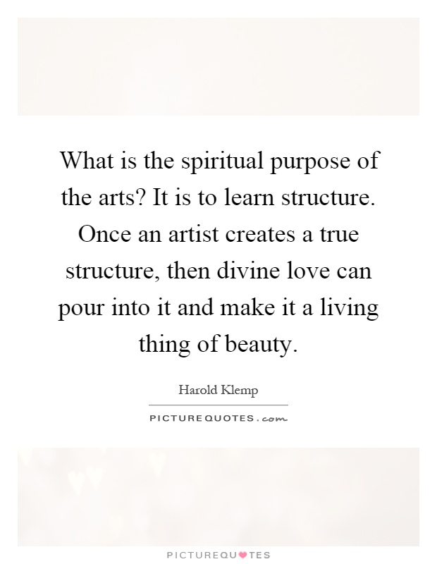 What is the spiritual purpose of the arts? It is to learn structure. Once an artist creates a true structure, then divine love can pour into it and make it a living thing of beauty Picture Quote #1