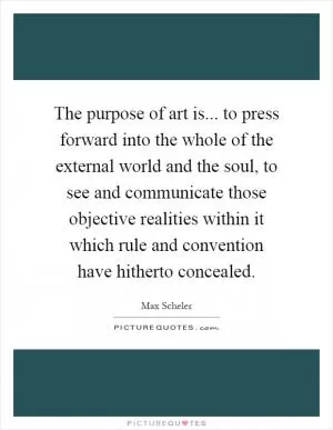 The purpose of art is... to press forward into the whole of the external world and the soul, to see and communicate those objective realities within it which rule and convention have hitherto concealed Picture Quote #1