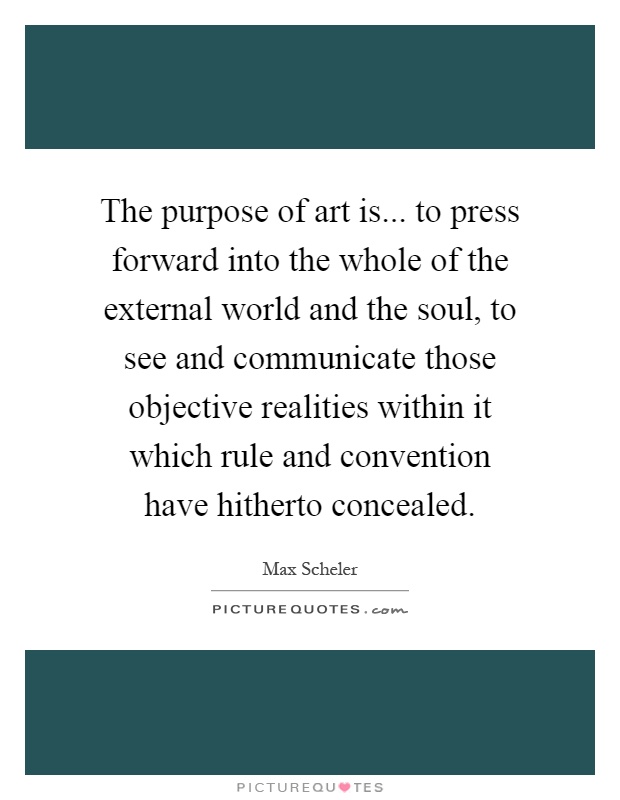 The purpose of art is... to press forward into the whole of the external world and the soul, to see and communicate those objective realities within it which rule and convention have hitherto concealed Picture Quote #1