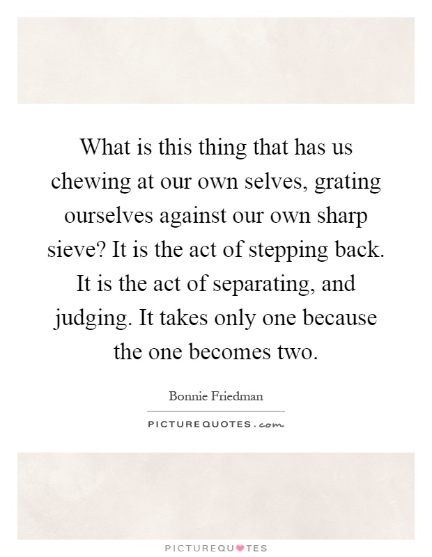 What is this thing that has us chewing at our own selves, grating ourselves against our own sharp sieve? It is the act of stepping back. It is the act of separating, and judging. It takes only one because the one becomes two Picture Quote #1