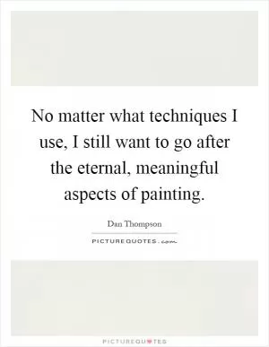 No matter what techniques I use, I still want to go after the eternal, meaningful aspects of painting Picture Quote #1