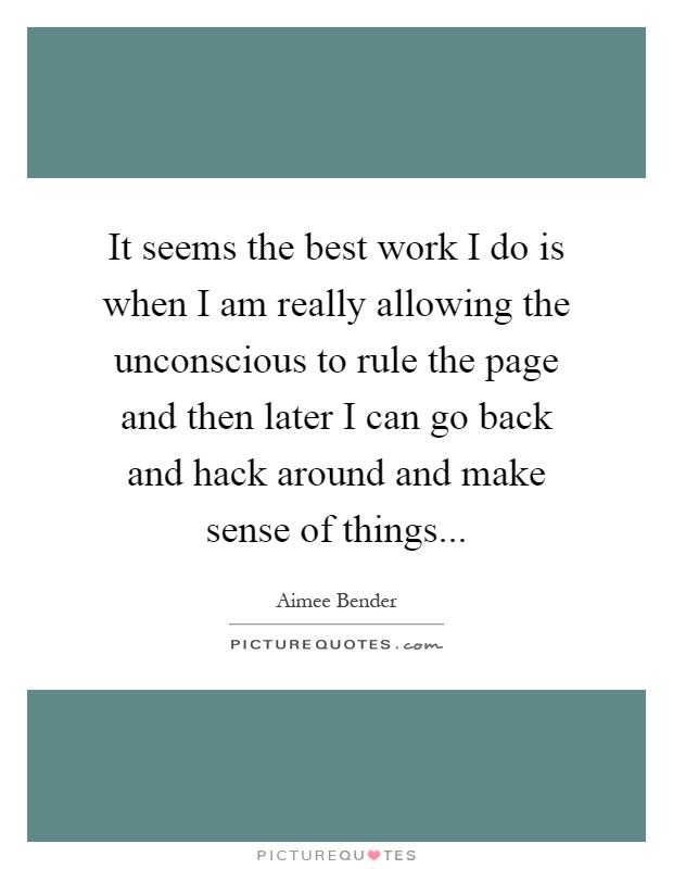 It seems the best work I do is when I am really allowing the unconscious to rule the page and then later I can go back and hack around and make sense of things Picture Quote #1