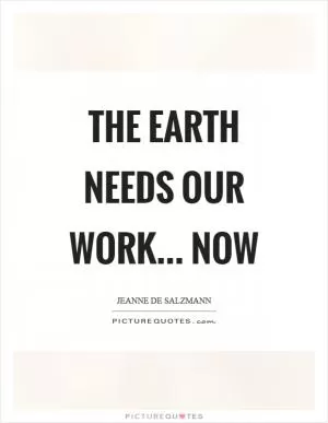 The earth needs our work… now Picture Quote #1