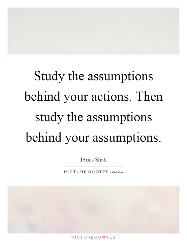 Study the assumptions behind your actions. Then study the assumptions behind your assumptions Picture Quote #1